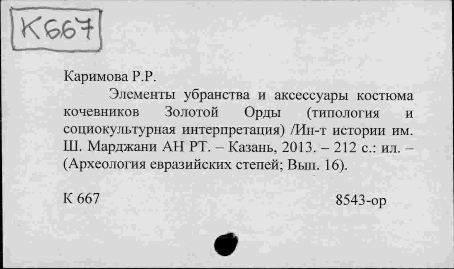 ﻿Каримова P.P.
Элементы убранства и аксессуары костюма кочевников Золотой Орды (типология и социокультурная интерпретация) /Ин-т истории им. Ш. Марджани АН РТ. - Казань, 2013. - 212 с.: ил. -(Археология евразийских степей; Вып. 16).
К 667
8543-ор